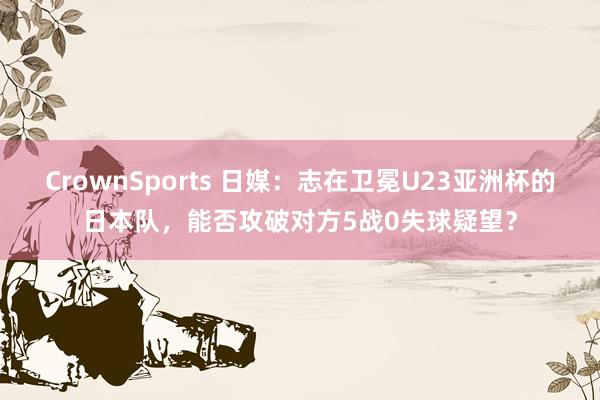 CrownSports 日媒：志在卫冕U23亚洲杯的日本队，能否攻破对方5战0失球疑望？