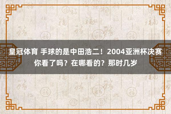 皇冠体育 手球的是中田浩二！2004亚洲杯决赛你看了吗？在哪看的？那时几岁