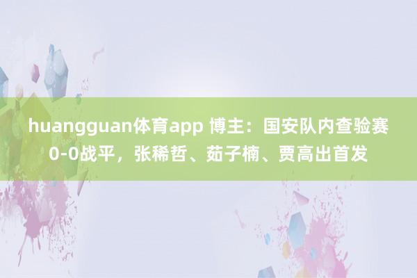 huangguan体育app 博主：国安队内查验赛0-0战平，张稀哲、茹子楠、贾高出首发