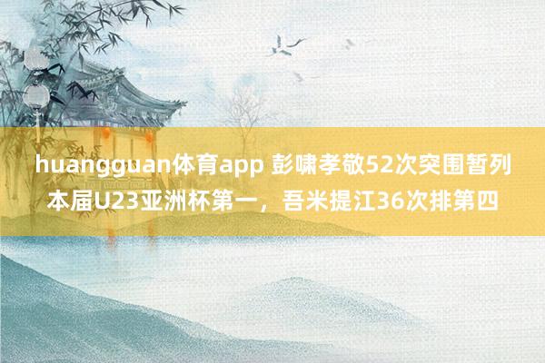 huangguan体育app 彭啸孝敬52次突围暂列本届U23亚洲杯第一，吾米提江36次排第四
