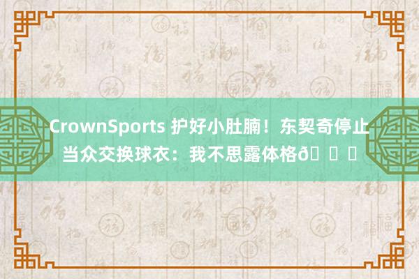 CrownSports 护好小肚腩！东契奇停止当众交换球衣：我不思露体格😂