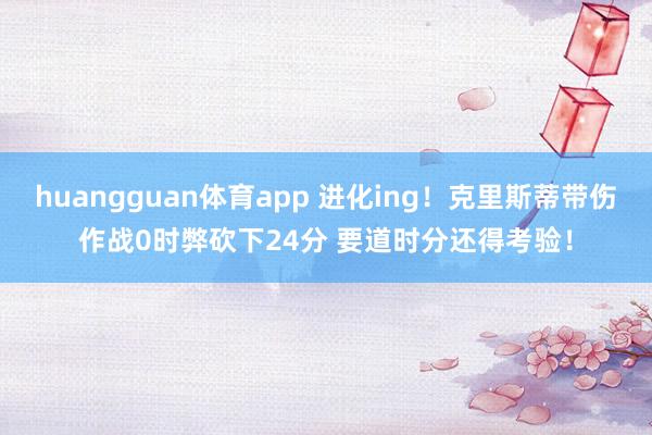 huangguan体育app 进化ing！克里斯蒂带伤作战0时弊砍下24分 要道时分还得考验！