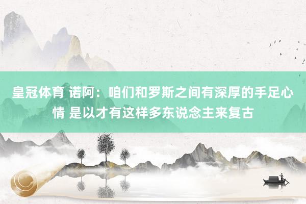 皇冠体育 诺阿：咱们和罗斯之间有深厚的手足心情 是以才有这样多东说念主来复古