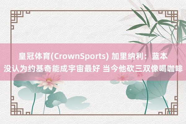 皇冠体育(CrownSports) 加里纳利：蓝本没认为约基奇能成宇宙最好 当今他砍三双像喝咖啡