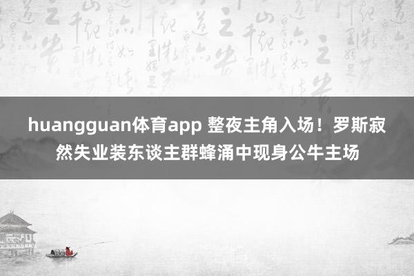 huangguan体育app 整夜主角入场！罗斯寂然失业装东谈主群蜂涌中现身公牛主场