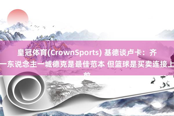 皇冠体育(CrownSports) 基德谈卢卡：齐思一东说念主一城德克是最佳范本 但篮球是买卖连接上前