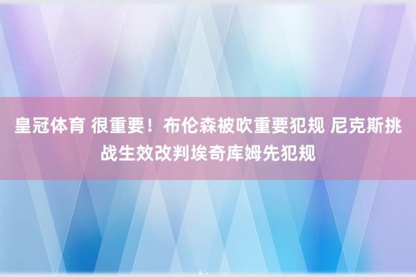 皇冠体育 很重要！布伦森被吹重要犯规 尼克斯挑战生效改判埃奇库姆先犯规