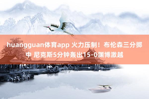 huangguan体育app 火力压制！布伦森三分掷中 尼克斯5分钟轰出15-0渊博激越