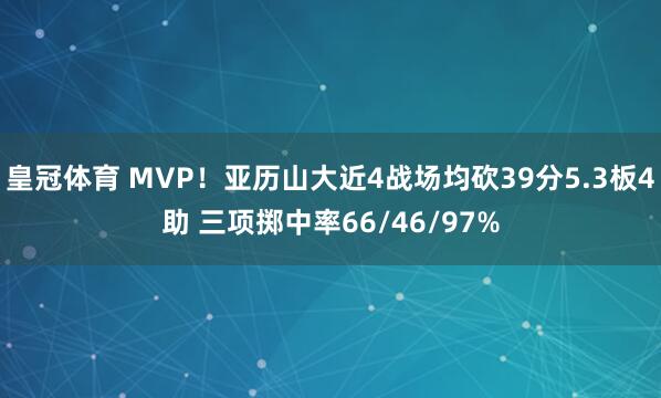 皇冠体育 MVP！亚历山大近4战场均砍39分5.3板4助 三项掷中率66/46/97%