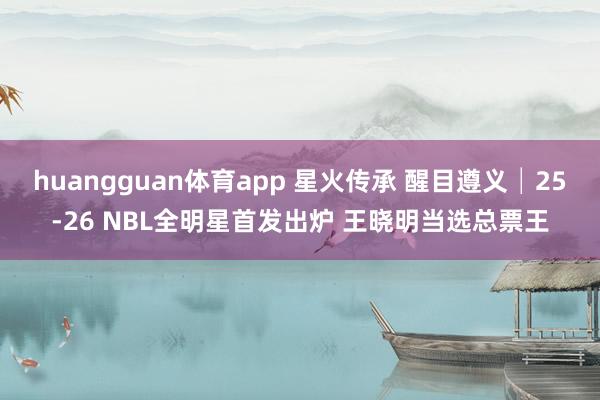 huangguan体育app 星火传承 醒目遵义│25-26 NBL全明星首发出炉 王晓明当选总票王