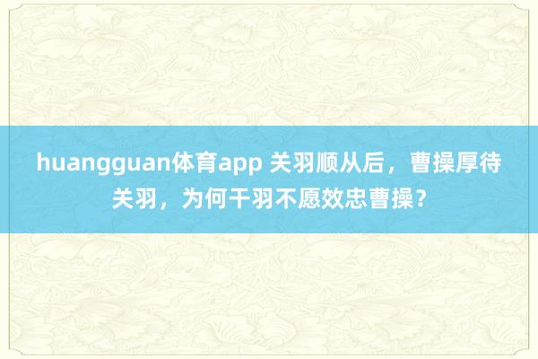 huangguan体育app 关羽顺从后，曹操厚待关羽，为何干羽不愿效忠曹操？