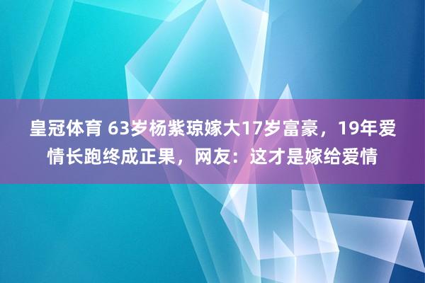 皇冠体育 63岁杨紫琼嫁大17岁富豪，19年爱情长跑终成正果，网友：这才是嫁给爱情