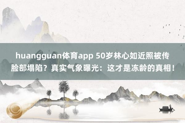 huangguan体育app 50岁林心如近照被传脸部塌陷？真实气象曝光：这才是冻龄的真相！