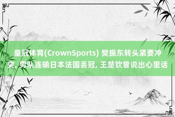 皇冠体育(CrownSports) 樊振东转头紧要冲突， 男队连输日本法国丢冠， 王楚钦曾说出心里话