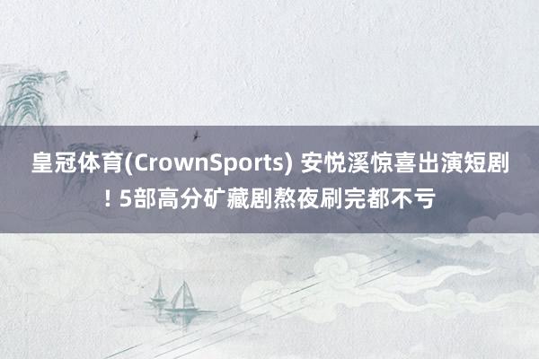 皇冠体育(CrownSports) 安悦溪惊喜出演短剧! 5部高分矿藏剧熬夜刷完都不亏