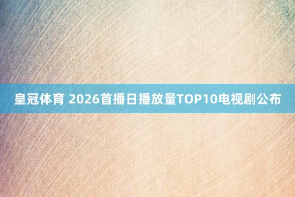 皇冠体育 2026首播日播放量TOP10电视剧公布