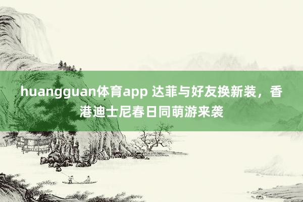 huangguan体育app 达菲与好友换新装，香港迪士尼春日同萌游来袭