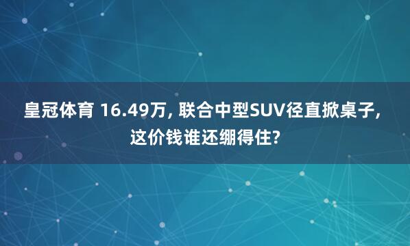 皇冠体育 16.49万， 联合中型SUV径直掀桌子， 这价钱谁还绷得住?