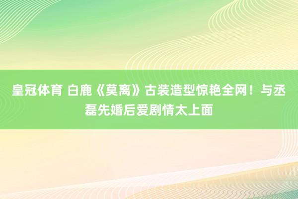 皇冠体育 白鹿《莫离》古装造型惊艳全网！与丞磊先婚后爱剧情太上面