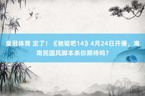 皇冠体育 定了！《驰驱吧14》4月24日开播，海南民国风脚本杀你期待吗？