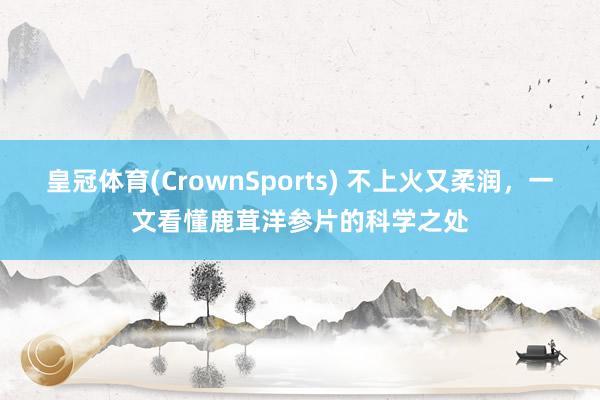 皇冠体育(CrownSports) 不上火又柔润，一文看懂鹿茸洋参片的科学之处