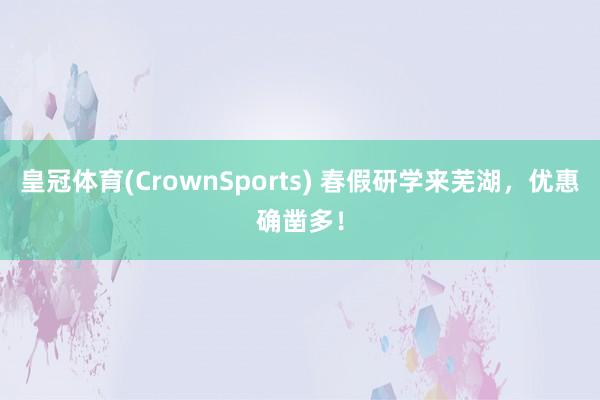 皇冠体育(CrownSports) 春假研学来芜湖，优惠确凿多！