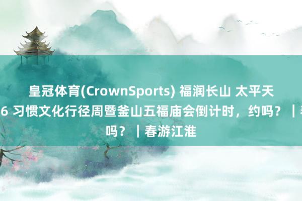 皇冠体育(CrownSports) 福润长山 太平天长！2026 习惯文化行径周暨釜山五福庙会倒计时，约吗？｜春游江淮