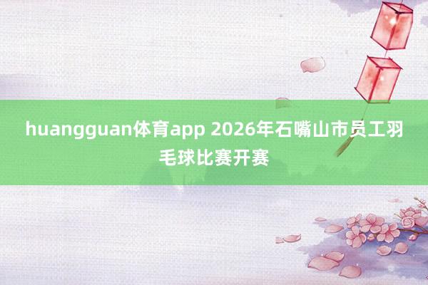 huangguan体育app 2026年石嘴山市员工羽毛球比赛开赛