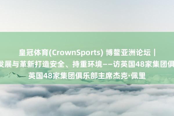 皇冠体育(CrownSports) 博鳌亚洲论坛｜专访：中国为时代发展与革新打造安全、持重环境——访英国48家集团俱乐部主席杰克·佩里