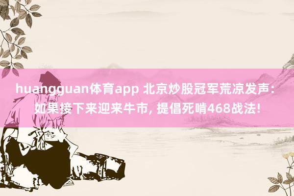 huangguan体育app 北京炒股冠军荒凉发声: 如果接下来迎来牛市， 提倡死啃468战法!