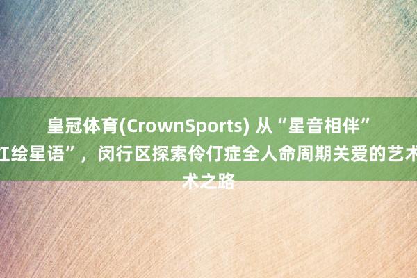 皇冠体育(CrownSports) 从“星音相伴”到“红绘星语”，闵行区探索伶仃症全人命周期关爱的艺术之路