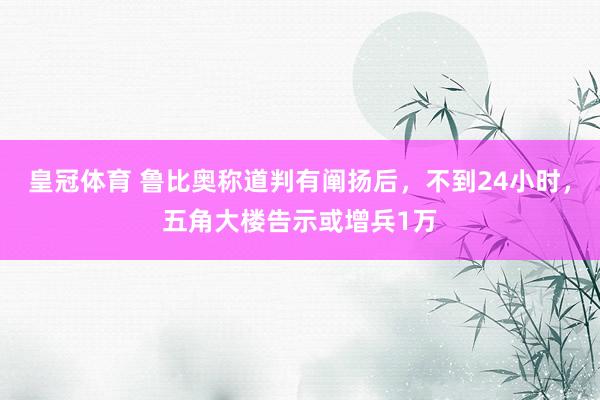 皇冠体育 鲁比奥称道判有阐扬后，不到24小时，五角大楼告示或增兵1万