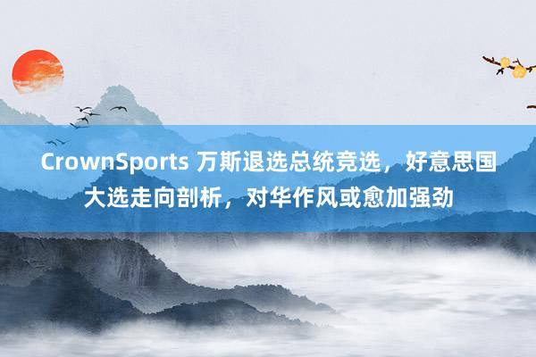 CrownSports 万斯退选总统竞选，好意思国大选走向剖析，对华作风或愈加强劲