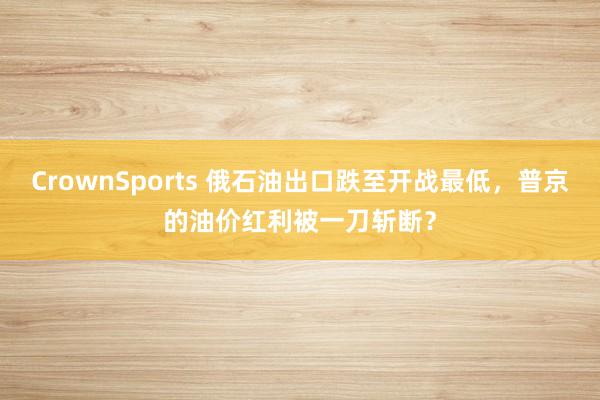 CrownSports 俄石油出口跌至开战最低，普京的油价红利被一刀斩断？