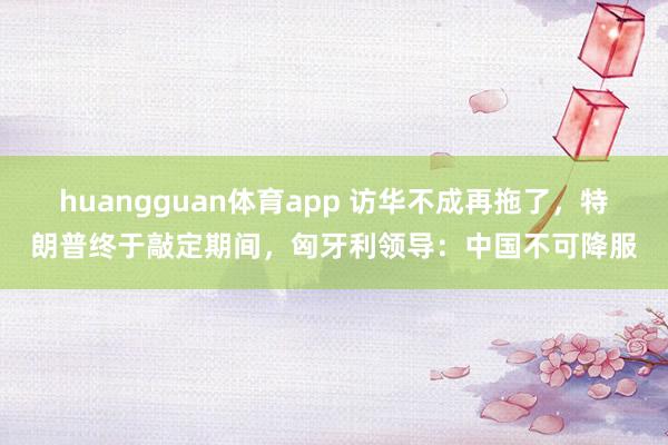 huangguan体育app 访华不成再拖了，特朗普终于敲定期间，匈牙利领导：中国不可降服