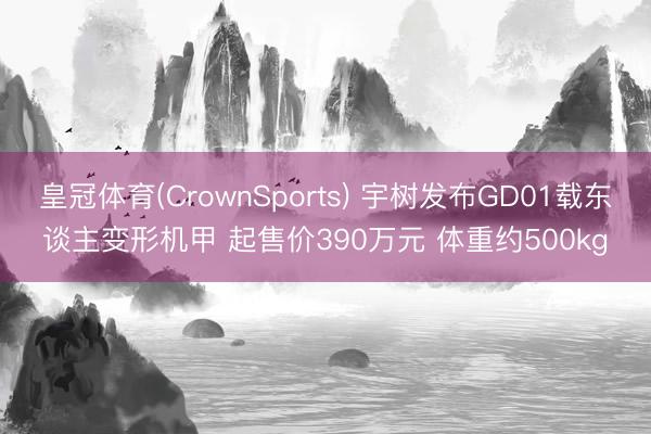 皇冠体育(CrownSports) 宇树发布GD01载东谈主变形机甲 起售价390万元 体重约500kg