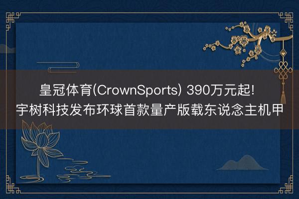 皇冠体育(CrownSports) 390万元起! 宇树科技发布环球首款量产版载东说念主机甲