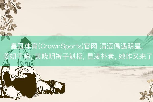 皇冠体育(CrownSports)官网 清迈偶遇明星， 姜妍干瘪， 黄晓明裤子魁梧， 昆凌朴素， 她咋又来了