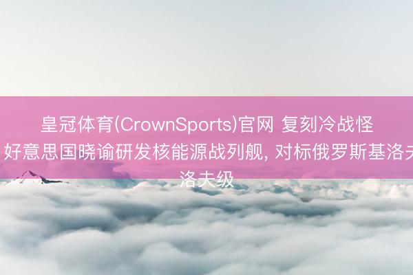 皇冠体育(CrownSports)官网 复刻冷战怪物! 好意思国晓谕研发核能源战列舰, 对标俄罗斯基洛夫级