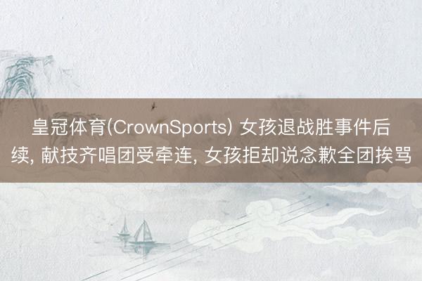 皇冠体育(CrownSports) 女孩退战胜事件后续， 献技齐唱团受牵连， 女孩拒却说念歉全团挨骂