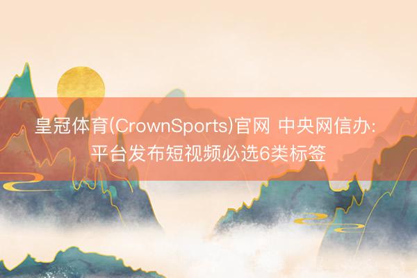 皇冠体育(CrownSports)官网 中央网信办: 平台发布短视频必选6类标签