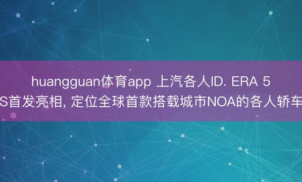 huangguan体育app 上汽各人ID. ERA 5S首发亮相， 定位全球首款搭载城市NOA的各人轿车