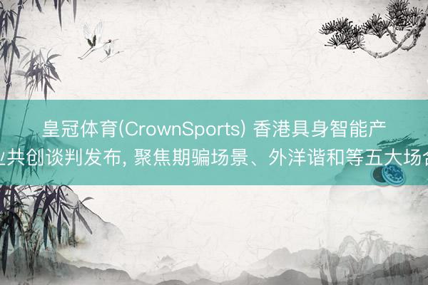 皇冠体育(CrownSports) 香港具身智能产业共创谈判发布， 聚焦期骗场景、外洋谐和等五大场合