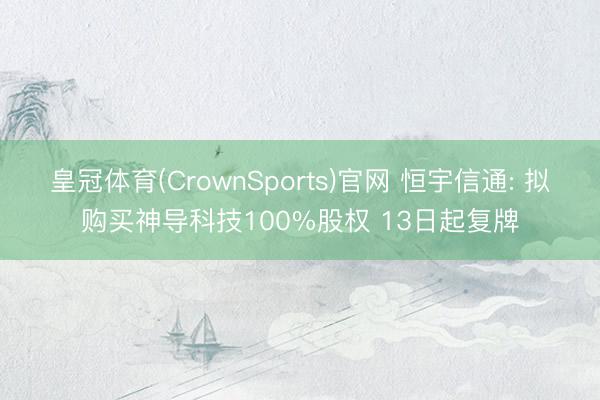 皇冠体育(CrownSports)官网 恒宇信通: 拟购买神导科技100%股权 13日起复牌
