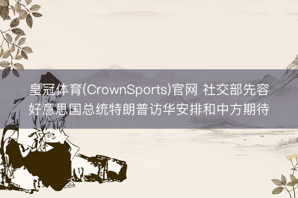 皇冠体育(CrownSports)官网 社交部先容好意思国总统特朗普访华安排和中方期待