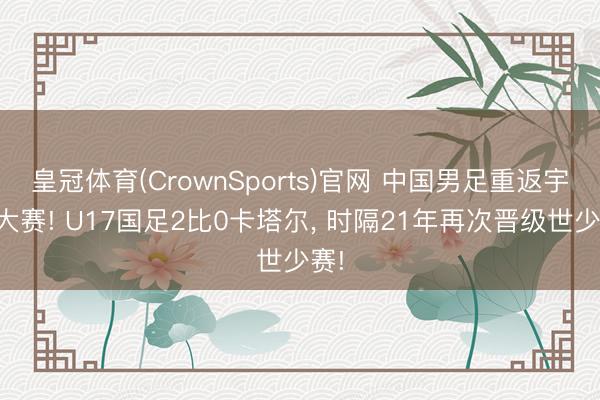 皇冠体育(CrownSports)官网 中国男足重返宇宙大赛! U17国足2比0卡塔尔， 时隔21年再次晋级世少赛!