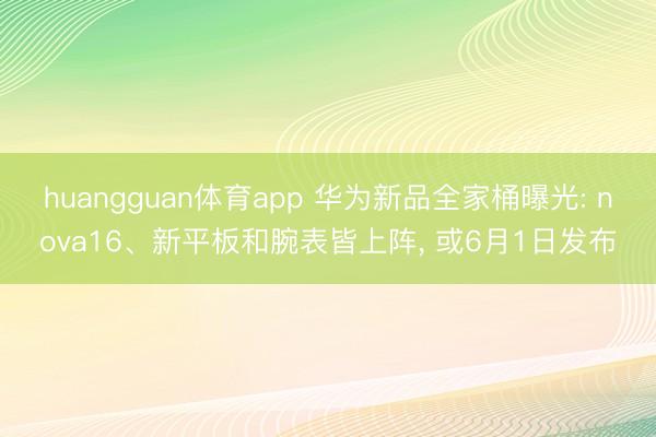 huangguan体育app 华为新品全家桶曝光: nova16、新平板和腕表皆上阵， 或6月1日发布
