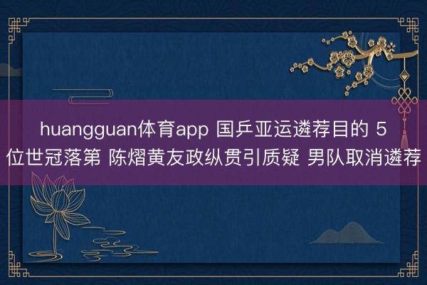 huangguan体育app 国乒亚运遴荐目的 5位世冠落第 陈熠黄友政纵贯引质疑 男队取消遴荐