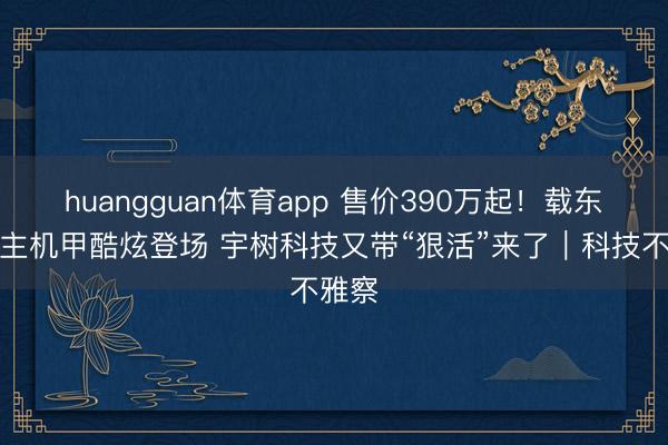 huangguan体育app 售价390万起！载东说念主机甲酷炫登场 宇树科技又带“狠活”来了｜科技不雅察