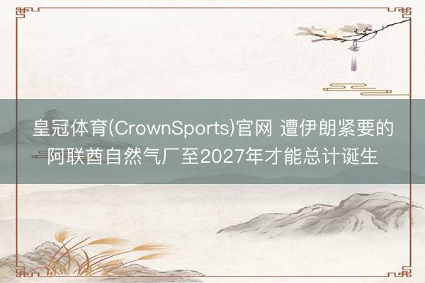 皇冠体育(CrownSports)官网 遭伊朗紧要的阿联酋自然气厂至2027年才能总计诞生